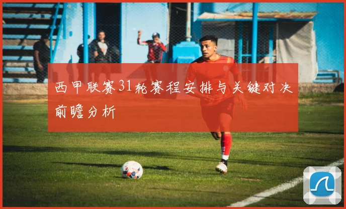 西甲联赛31轮赛程安排与关键对决前瞻分析