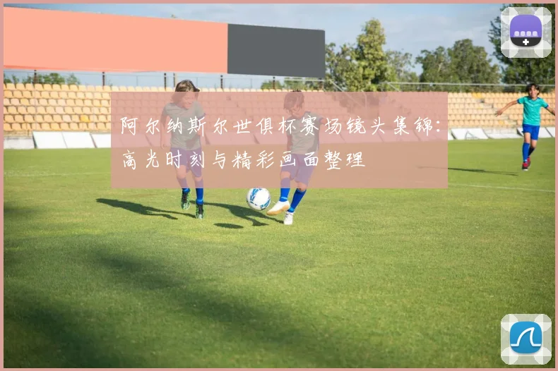 阿尔纳斯尔世俱杯赛场镜头集锦：高光时刻与精彩画面整理