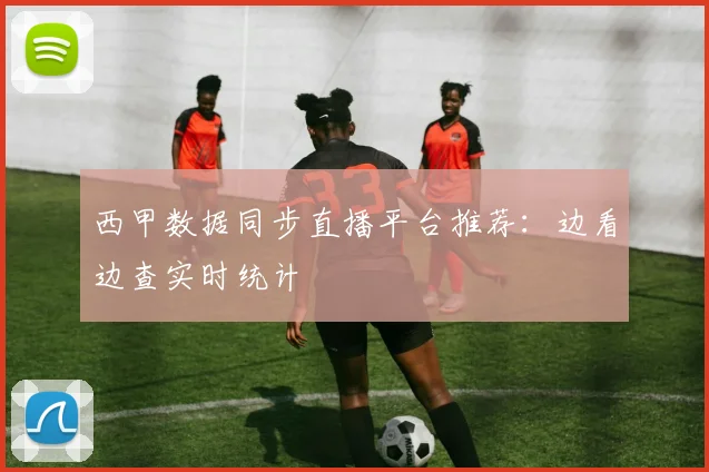 西甲数据同步直播平台推荐:边看边查实时统计