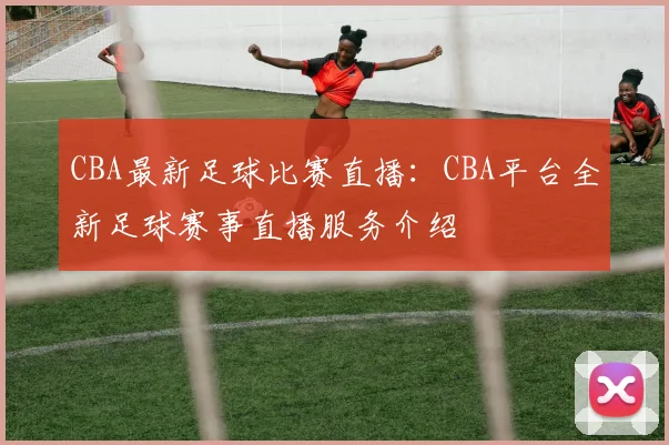 CBA最新足球比赛直播：CBA平台全新足球赛事直播服务介绍