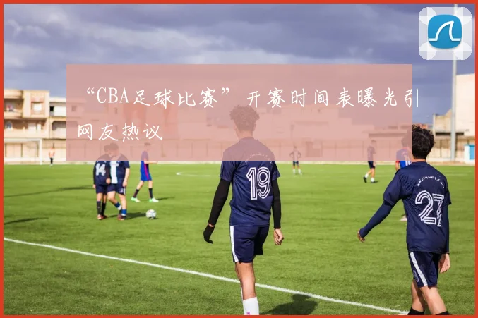 “CBA足球比赛”开赛时间表曝光引网友热议